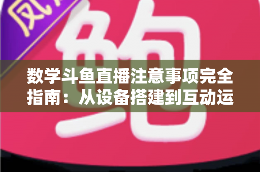 数学斗鱼直播注意事项完全指南：从设备搭建到互动运营，助你打造高人气数学教学直播间