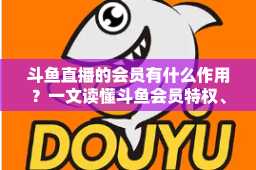 斗鱼直播的会员有什么作用？一文读懂斗鱼会员特权、等级与实用价值