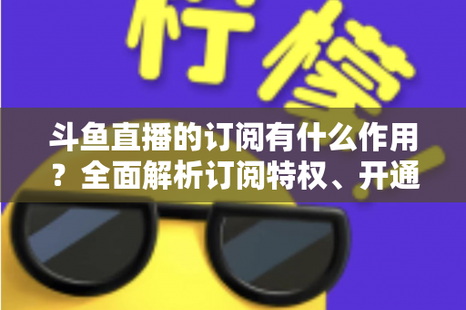 斗鱼直播的订阅有什么作用？全面解析订阅特权、开通流程与实用价值指南