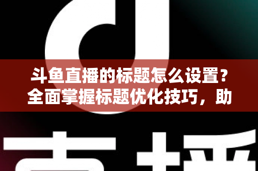斗鱼直播的标题怎么设置?全面掌握标题优化技巧,助你直播间人气飙升 斗鱼直播的标题怎么设置?全面掌握标题优化技巧,助你直播间人气飙升