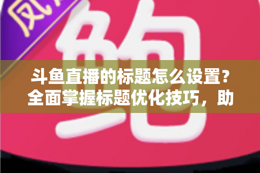 斗鱼直播的标题怎么设置?全面掌握标题优化技巧,助你直播间人气飙升 斗鱼直播的标题怎么设置?全面掌握标题优化技巧,助你直播间人气飙升