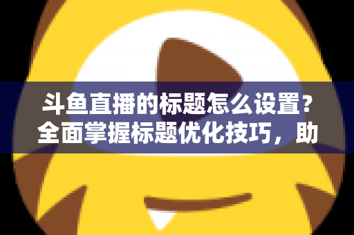 斗鱼直播的标题怎么设置?全面掌握标题优化技巧,助你直播间人气飙升 斗鱼直播的标题怎么设置?全面掌握标题优化技巧,助你直播间人气飙升