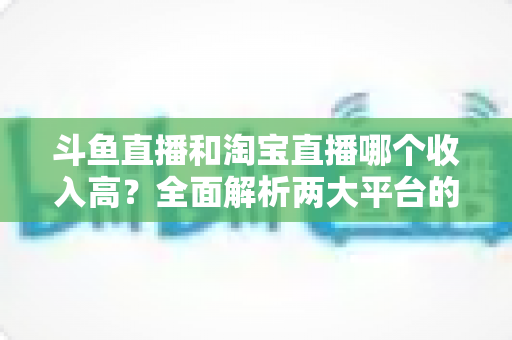 斗鱼直播和淘宝直播哪个收入高？全面解析两大平台的赚钱潜力与变现差异