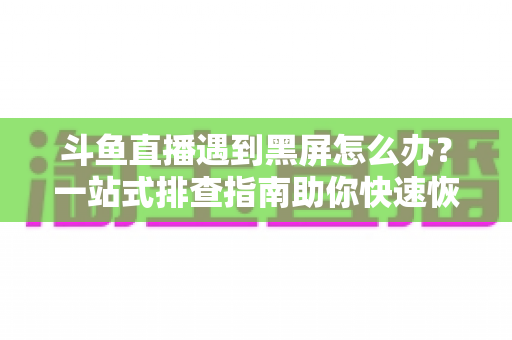 斗鱼直播遇到黑屏怎么办？一站式排查指南助你快速恢复观影体验
