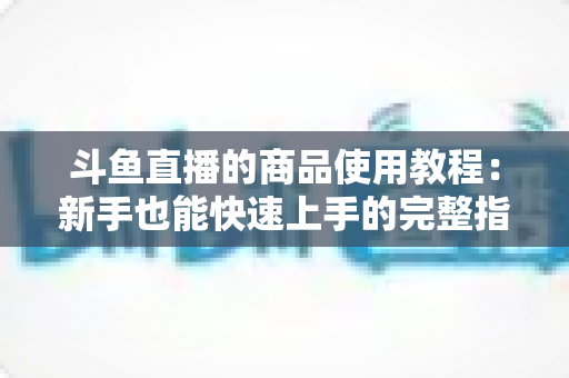 斗鱼直播的商品使用教程:新手也能快速上手的完整指南 斗鱼直播的商品使用教程:新手也能快速上手的完整指南
