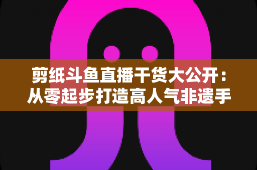 剪纸斗鱼直播干货大公开:从零起步打造高人气非遗手艺直播间的实战指南 剪纸斗鱼直播干货大公开:从零起步打造高人气非遗手艺直播间的实战指南