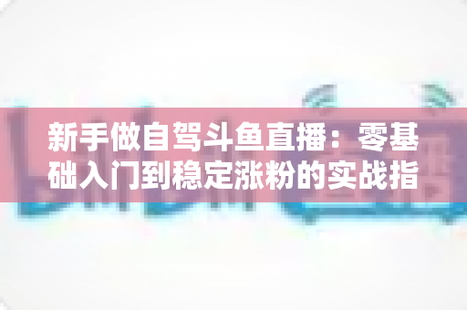 新手做自驾斗鱼直播：零基础入门到稳定涨粉的实战指南