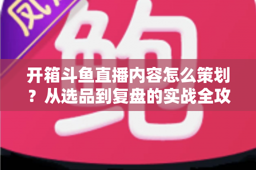 开箱斗鱼直播内容怎么策划？从选品到复盘的实战全攻略