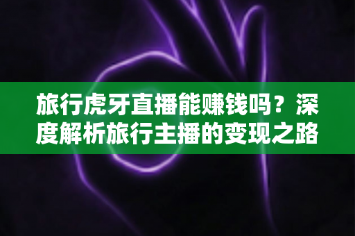 旅行虎牙直播能赚钱吗？深度解析旅行主播的变现之路与实战指南