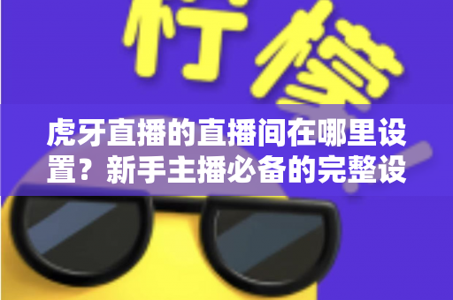 虎牙直播的直播间在哪里设置?新手主播必备的完整设置指南与操作详解 虎牙直播的直播间在哪里设置?新手主播必备的完整设置指南与操作详解
