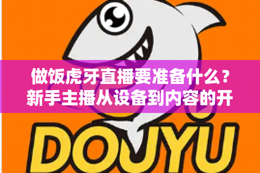 做饭虎牙直播要准备什么?新手主播从设备到内容的开播全攻略 做饭虎牙直播要准备什么?新手主播从设备到内容的开播全攻略