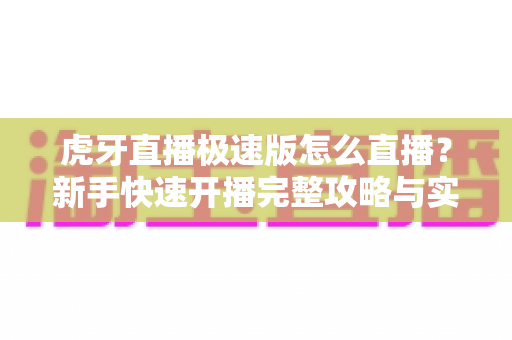 虎牙直播极速版怎么直播？新手快速开播完整攻略与实用技巧全解析