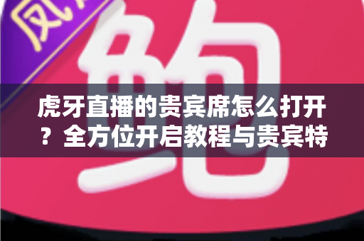 虎牙直播的贵宾席怎么打开?全方位开启教程与贵宾特权深度解析 虎牙直播的贵宾席怎么打开?全方位开启教程与贵宾特权深度解析