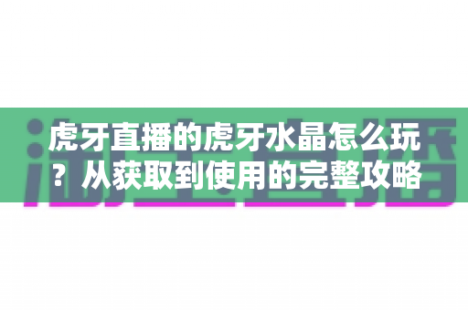虎牙直播的虎牙水晶怎么玩?从获取到使用的完整攻略指南 虎牙直播的虎牙水晶怎么玩?从获取到使用的完整攻略指南