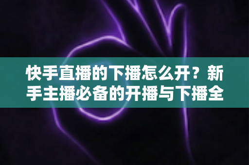快手直播的下播怎么开?新手主播必备的开播与下播全流程实操指南 快手直播的下播怎么开?新手主播必备的开播与下播全流程实操指南