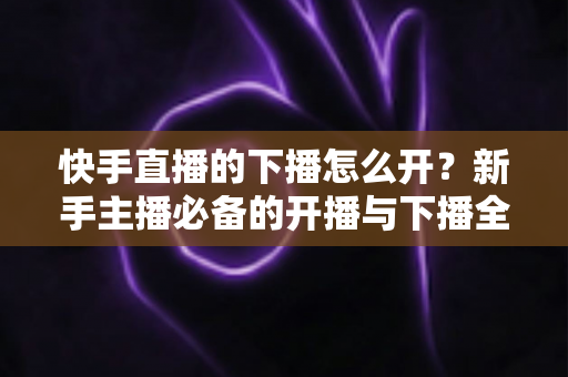 快手直播的下播怎么开？新手主播必备的开播与下播全流程实操指南