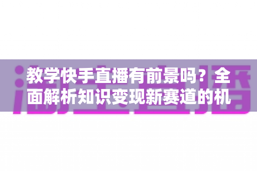 教学快手直播有前景吗？全面解析知识变现新赛道的机遇、挑战与实战指南
