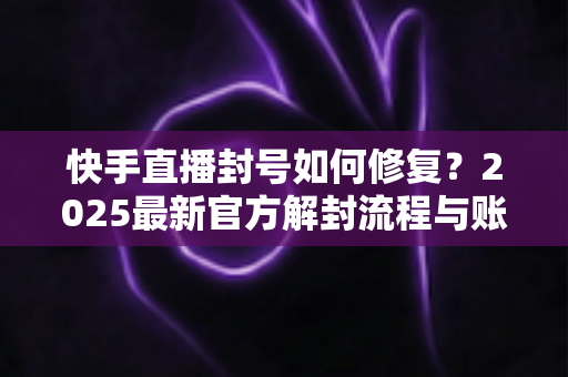快手直播封号如何修复？2025最新官方解封流程与账号自救全攻略
