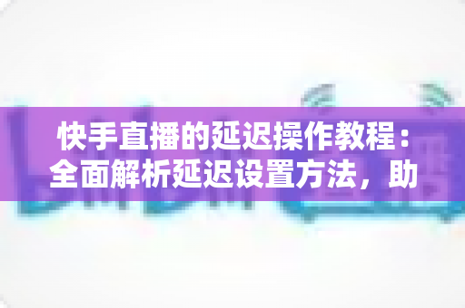 快手直播的延迟操作教程:全面解析延迟设置方法,助你轻松保护隐私、提升直播体验 快手直播的延迟操作教程:全面解析延迟设置方法,助你轻松保护隐私、提升直播体验