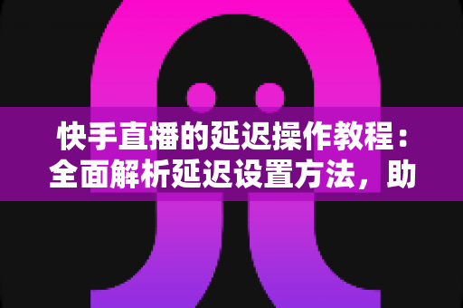 快手直播的延迟操作教程：全面解析延迟设置方法，助你轻松保护隐私、提升直播体验