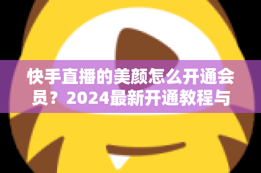 快手直播的美颜怎么开通会员？2024最新开通教程与常见问题全解析