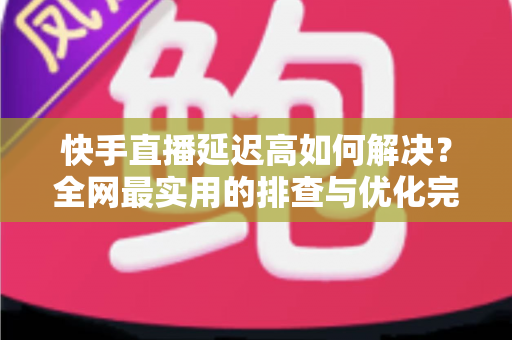 快手直播延迟高如何解决?全网最实用的排查与优化完整指南 快手直播延迟高如何解决?全网最实用的排查与优化完整指南
