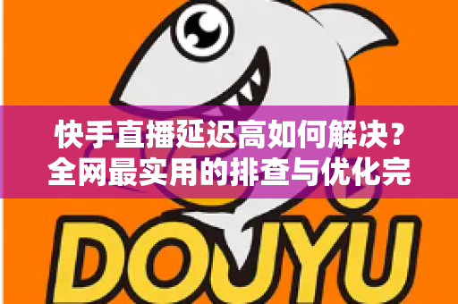 快手直播延迟高如何解决？全网最实用的排查与优化完整指南