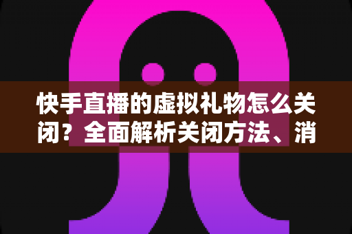 快手直播的虚拟礼物怎么关闭?全面解析关闭方法、消费限制与实用技巧 快手直播的虚拟礼物怎么关闭?全面解析关闭方法、消费限制与实用技巧
