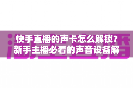 快手直播的声卡怎么解锁？新手主播必看的声音设备解锁与调试全攻略