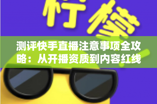 测评快手直播注意事项全攻略：从开播资质到内容红线的新手主播避坑指南