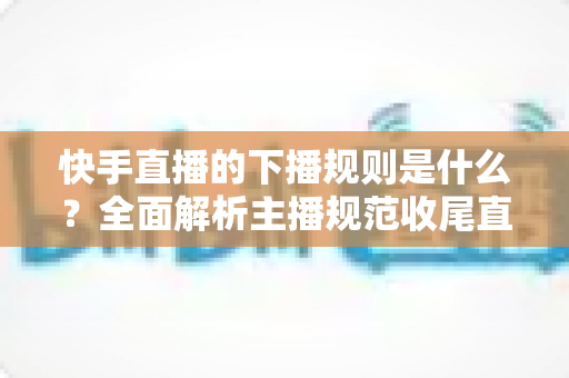 快手直播的下播规则是什么?全面解析主播规范收尾直播的核心要点与避坑指南 快手直播的下播规则是什么?全面解析主播规范收尾直播的核心要点与避坑指南