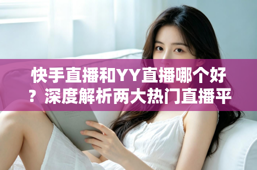 快手直播和YY直播哪个好？深度解析两大热门直播平台助你做出最佳选择