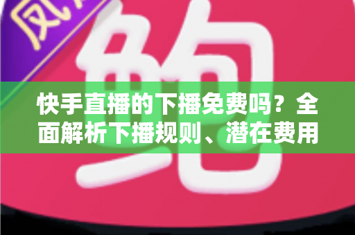 快手直播的下播免费吗？全面解析下播规则、潜在费用与新手避坑指南