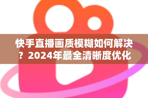 快手直播画质模糊如何解决？2024年最全清晰度优化指南，轻松打造高清直播效果