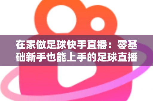 在家做足球快手直播：零基础新手也能上手的足球直播变现全攻略