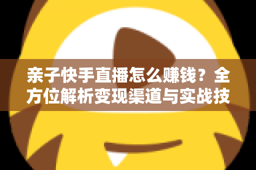 亲子快手直播怎么赚钱？全方位解析变现渠道与实战技巧，助你开启家庭直播致富之路