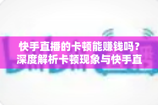 快手直播的卡顿能赚钱吗？深度解析卡顿现象与快手直播赚钱的真相