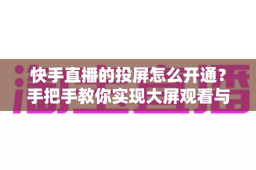 快手直播的投屏怎么开通？手把手教你实现大屏观看与开播全流程