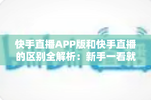 快手直播APP版和快手直播的区别全解析：新手一看就懂的选择指南