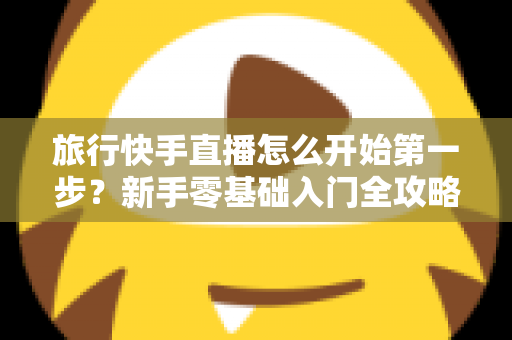 旅行快手直播怎么开始第一步？新手零基础入门全攻略，助你快速开启边走边播的精彩旅程