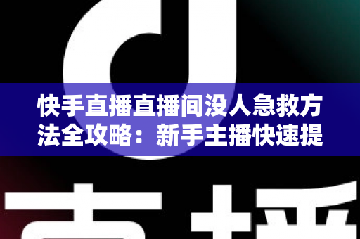快手直播直播间没人急救方法全攻略：新手主播快速提升人气的实用技巧大全