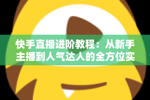 快手直播进阶教程：从新手主播到人气达人的全方位实战进阶指南
