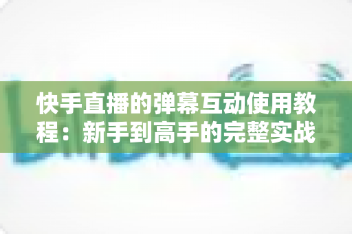 快手直播的弹幕互动使用教程:新手到高手的完整实战指南,快速提升直播间人气与互动率 快手直播的弹幕互动使用教程:新手到高手的完整实战指南,快速提升直播间人气与互动率