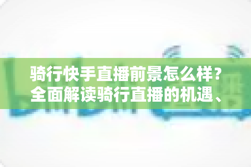 骑行快手直播前景怎么样？全面解读骑行直播的机遇、挑战与变现之路