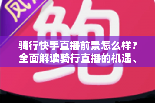 骑行快手直播前景怎么样？全面解读骑行直播的机遇、挑战与变现之路