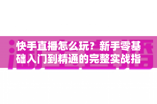 快手直播怎么玩?新手零基础入门到精通的完整实战指南 快手直播怎么玩?新手零基础入门到精通的完整实战指南