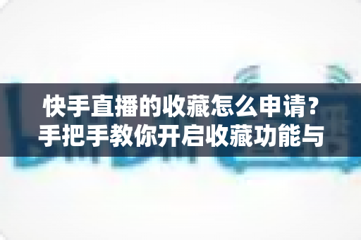 快手直播的收藏怎么申请?手把手教你开启收藏功能与实用管理技巧 快手直播的收藏怎么申请?手把手教你开启收藏功能与实用管理技巧