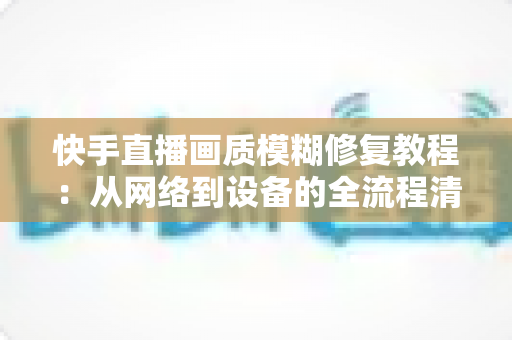 快手直播画质模糊修复教程：从网络到设备的全流程清晰化方案，助你快速告别“马赛克”直播