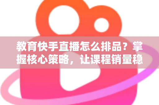 教育快手直播怎么排品？掌握核心策略，让课程销量稳步提升