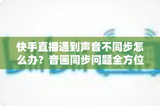 快手直播遇到声音不同步怎么办？音画同步问题全方位排查与修复指南